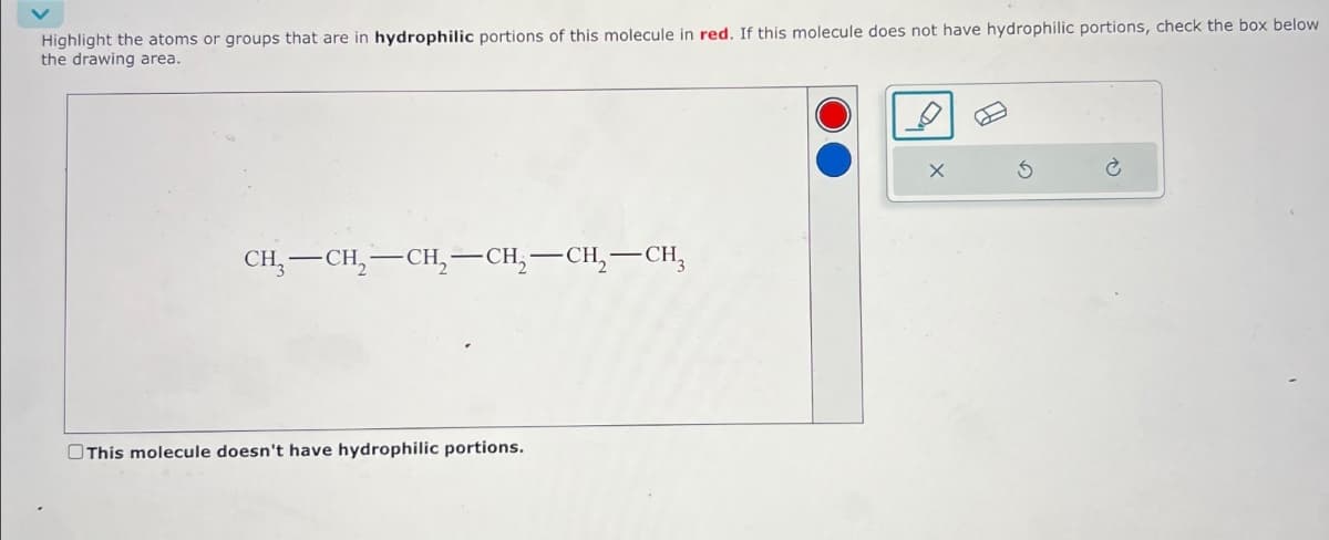 Highlight the atoms or groups that are in hydrophilic portions of this molecule in red. If this molecule does not have hydrophilic portions, check the box below
the drawing area.
CH-CH-CH2-CH2-CH2-CH3
This molecule doesn't have hydrophilic portions.
5