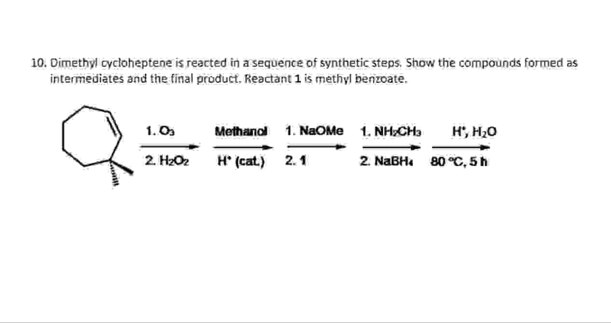 10. Dimethyl cycloheptene is reacted in a sequence of synthetic steps. Show the compounds formed as
intermediates and the final product. Reactant 1 is methyl benzoate.
1.03
Methanol
1. NaOMe
1. NH2CH3
H', H₂O
2. H₂Oz
H* (cat)
2.1
2. NaBH
80 °C. 5 h