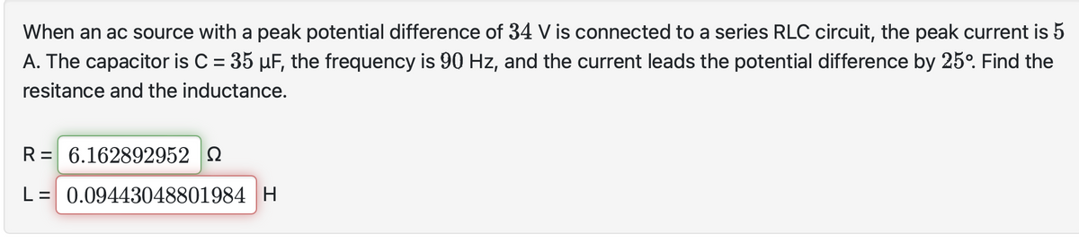 When an ac source with a peak potential difference of 34 V is connected to a series RLC circuit, the peak current is 5
A. The capacitor is C = 35 µF, the frequency is 90 Hz, and the current leads the potential difference by 25°. Find the
resitance and the inductance.
R = 6.162892952
L = 0.09443048801984 H