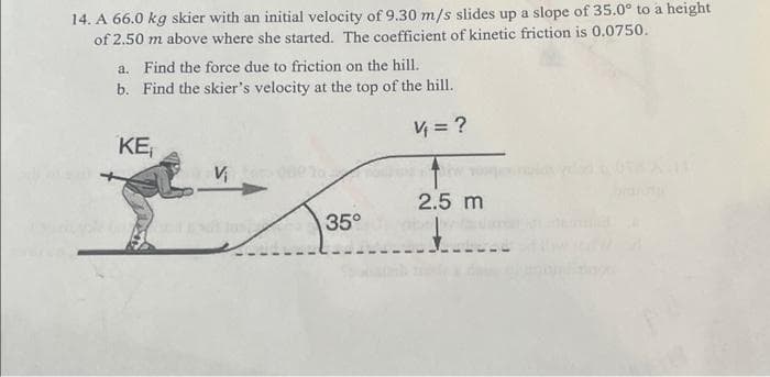 14. A 66.0 kg skier with an initial velocity of 9.30 m/s slides up a slope of 35.0° to a height
of 2.50 m above where she started. The coefficient of kinetic friction is 0.0750.
a. Find the force due to friction on the hill.
b.
Find the skier's velocity at the top of the hill.
V = ?
KE₁
Vi
35°
2.5 m