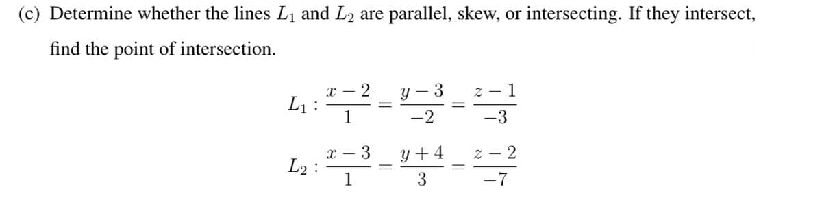 (c) Determine whether the lines L₁ and L2 are parallel, skew, or intersecting. If they intersect,
find the point of intersection.
3
1
4:2-2-0---
L₁
1
-3
x
4:2-3-0-4-2-3
y +4
1
-7