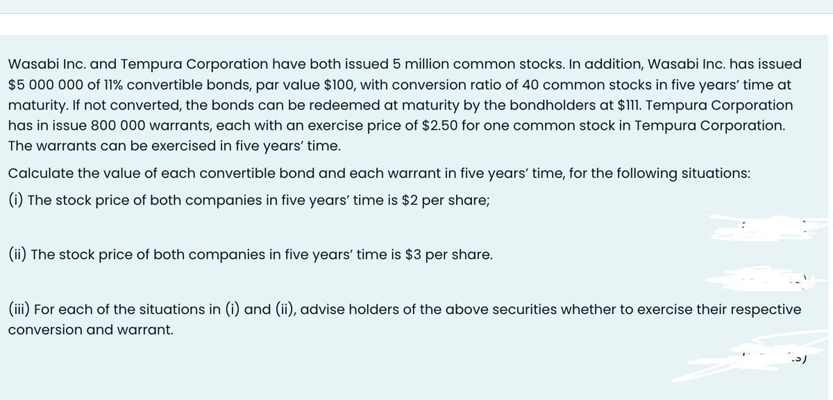 Wasabi Inc. and Tempura Corporation have both issued 5 million common stocks. In addition, Wasabi Inc. has issued
$5 000 000 of 11% convertible bonds, par value $100, with conversion ratio of 40 common stocks in five years' time at
maturity. If not converted, the bonds can be redeemed at maturity by the bondholders at $111. Tempura Corporation
has in issue 800 000 warrants, each with an exercise price of $2.50 for one common stock in Tempura Corporation.
The warrants can be exercised in five years' time.
Calculate the value of each convertible bond and each warrant in five years' time, for the following situations:
(i) The stock price of both companies in five years' time is $2 per share;
(ii) The stock price of both companies in five years' time is $3 per share.
(iii) For each of the situations in (i) and (ii), advise holders of the above securities whether to exercise their respective
conversion and warrant.
اد.