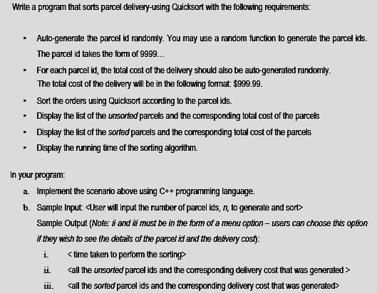Write a program that sorts parcel delivery-using Quicksort with the following requirements:
Auto-generate the parcel id randomly. You may use a random function to generate the parcel ids.
The parcel id takes the form of 999.
For each parcel id, the total cost of the delivery should also be auto-generated randomly.
The total cost of the delivery will be in the following format $999.99.
Sort the orders using Quicksort according to the parcel ids.
Display the list of the unsorted parcels and the corresponding total cost of the parcels
Display the list of the sorted parcels and the coresponding total cost of the parcels
Display the running time of the sorting algorithm.
In your program:
a. Implement the scenario above using C++ programming language.
b. Sample Input <User will input the number of parcel ids, n, to generate and sort>
Sample Output (Note: i and i must be in the form of a menu option - users can choose this option
if they wish to see the details of the parcel id and the delivery cost):
i.
< time taken to perform the sorting>
i.
<all the unsorted parcel ids and the corresponding delivery cost that was generated >
111.
<all the sorted parcel ids and the corresponding delivery cost that was generated>
