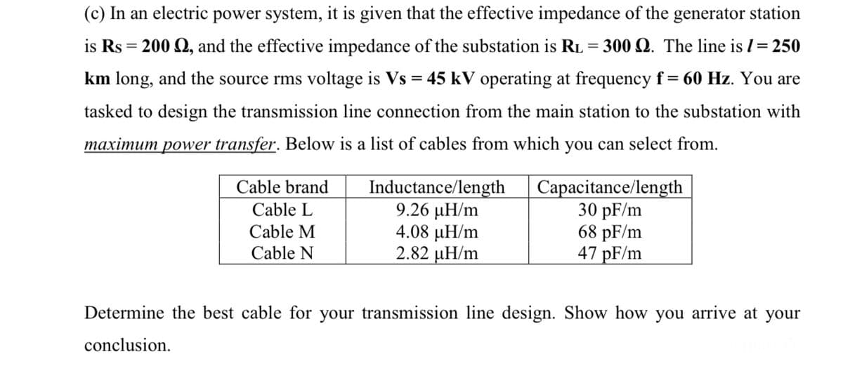 (c) In an electric power system, it is given that the effective impedance of the generator station
is Rs = 200 Q, and the effective impedance of the substation is RL = 300 Q. The line is I= 250
%3D
km long, and the source rms voltage is Vs = 45 kV operating at frequency f= 60 Hz. You are
tasked to design the transmission line connection from the main station to the substation with
maximum power transfer. Below is a list of cables from which you can select from.
Inductance/length
9.26 µH/m
4.08 µH/m
2.82 µH/m
Capacitance/length
30 pF/m
68 pF/m
47 pF/m
Cable brand
Cable L
Cable M
Cable N
Determine the best cable for your transmission line design. Show how you arrive at your
conclusion.
