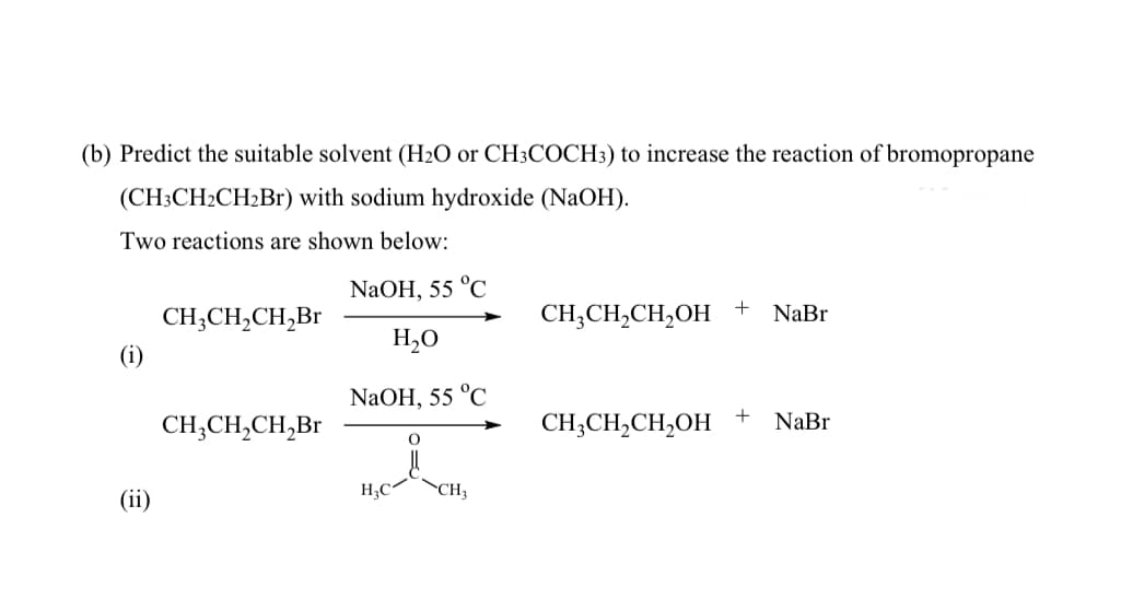 (b) Predict the suitable solvent (H2O or CH3COCH3) to increase the reaction of bromopropane
(CH3CH2CH2B1) with sodium hydroxide (NaOH).
Two reactions are shown below:
NaOH, 55 °C
CH;CH,CH,Br
CH;CH,CH,OH +
NaBr
H,O
(i)
NaOH, 55 °C
CH;CH,CH,Br
CH;CH,CH,OH
NaBr
H,C
CH
(ii)
