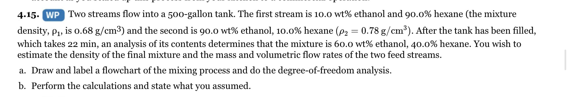 4.15. WP Two streams flow into a 500-gallon tank. The first stream is 10.0 wt% ethanol and 90.0% hexane (the mixture
density, p1, is o.68 g/cm3) and the second is 90.0 wt% ethanol, 10.0% hexane (p2 = 0.78 g/cm³). After the tank has been filled,
which takes 22 min, an analysis of its contents determines that the mixture is 60.0 wt% ethanol, 40.0% hexane. You wish to
estimate the density of the final mixture and the mass and volumetric flow rates of the two feed streams.
a. Draw and label a flowchart of the mixing process and do the degree-of-freedom analysis.
b. Perform the calculations and state what you assumed.
