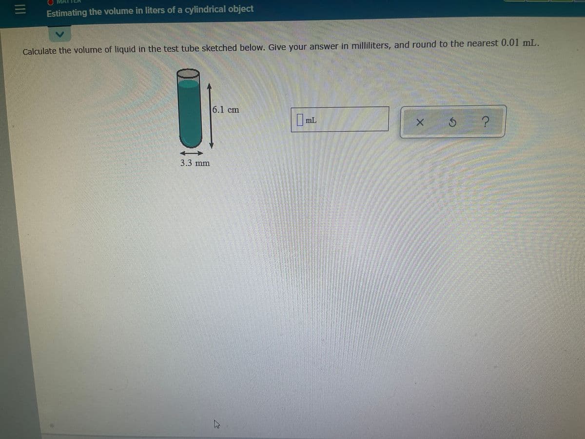 Estimating the volume in liters of a cylindrical object
Calculate the volume of liquid in the test tube sketched below. Give your answer in milliliters, and round to the nearest 0.01 mL.
6.1 cm
I ml
3.3mm
