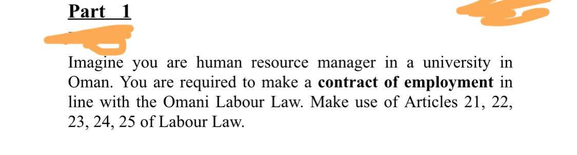 Part 1
Imagine you are human resource manager in a university in
Oman. You are required to make a contract of employment in
line with the Omani Labour Law. Make use of Articles 21, 22,
23, 24, 25 of Labour Law.
