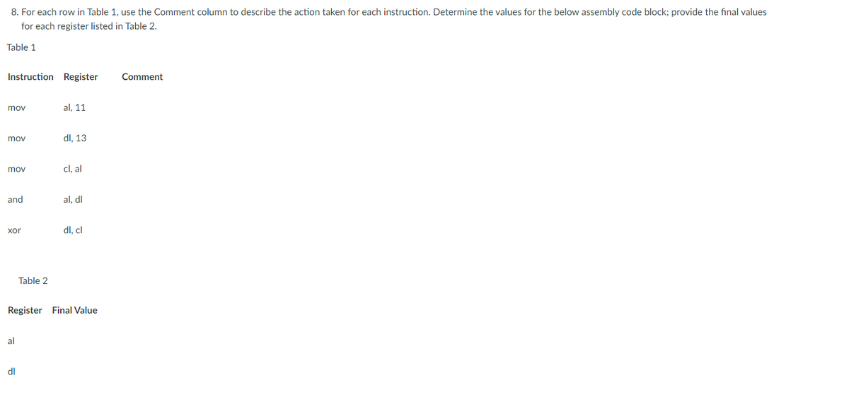 8. For each row in Table 1, use the Comment column to describe the action taken for each instruction. Determine the values for the below assembly code block; provide the final values
for each register listed in Table 2.
Table 1
Instruction Register
mov
mov
mov
and
xor
al
Table 2
dl
al, 11
dl, 13
cl, al
al, dl
Register Final Value
dl. cl
Comment