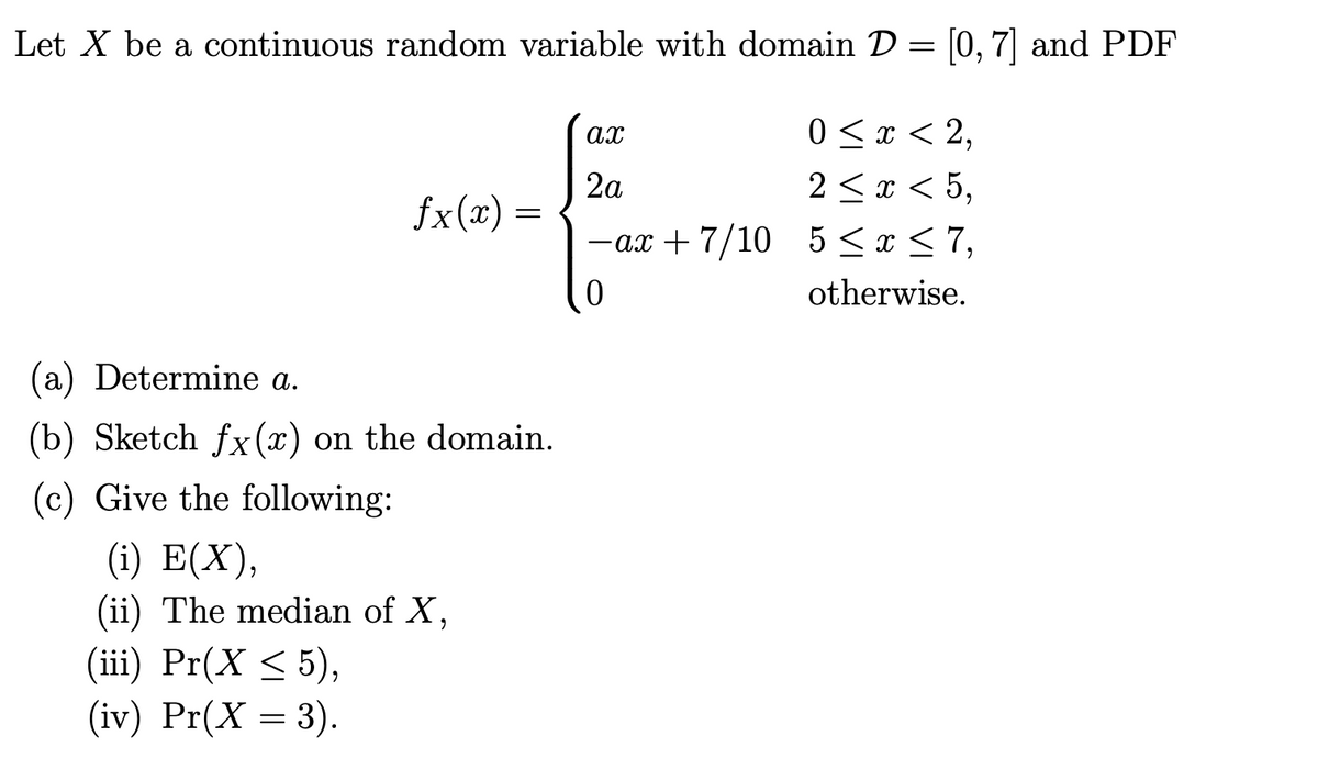 Let X be a continuous random variable with domain D = [0, 7] and PDF
0 <x < 2,
ах
2a
fx(x) =
2 <x < 5,
-ax + 7/10 5< x < 7,
otherwise.
(a) Determine a.
(b) Sketch fx (x) on the domain.
(c) Give the following:
(i) E(X),
(ii) The median of X,
(iii) Pr(X < 5),
(iv) Pr(X = 3).
