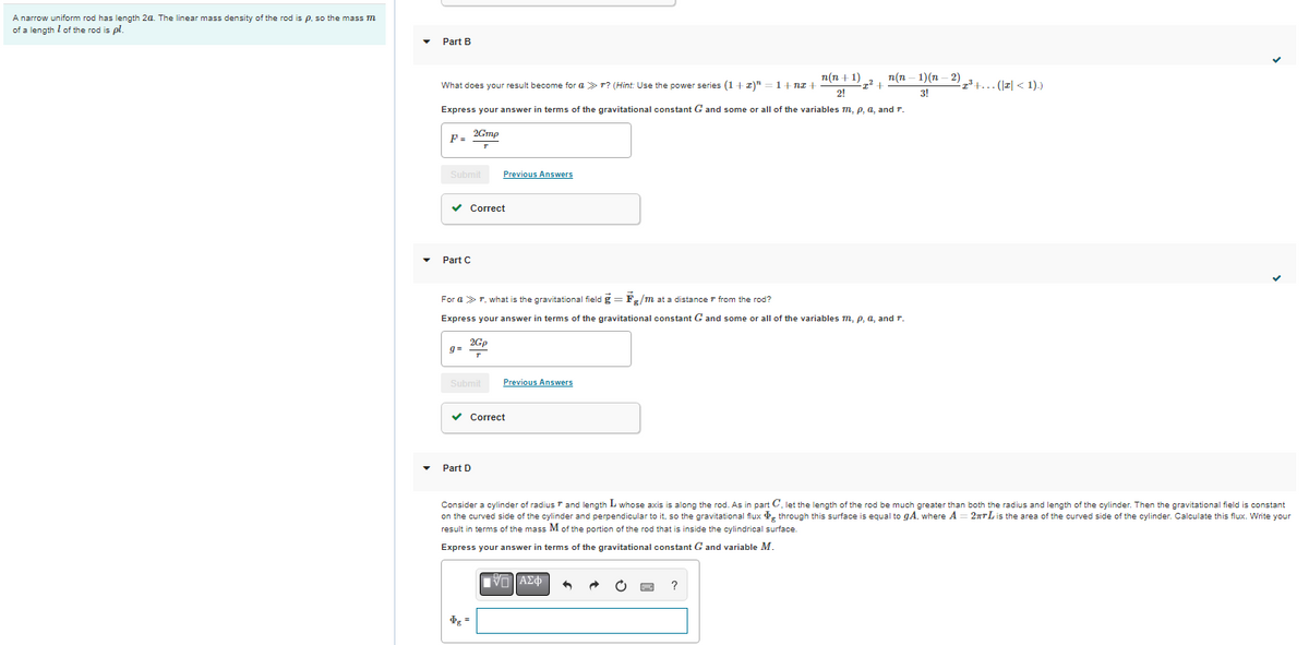 A narrow uniform rod has length 24. The linear mass density of the rod is p, so the mass m
of a length of the rod is pl.
Part B
n(n-1)(n-2)³+... (|z| < 1).)
n(n+1)
2!
2² +
3!
What does your result become for ar? (Hint: Use the power series (1+z)" = 1+nz+
Express your answer in terms of the gravitational constant G and some all of the variables m, p, a, and r.
2Gmp
F=
Submit
Previous Answers
✓ Correct
Part C
For a > r, what is the gravitational field g = Fg/m at a distance from the rod?
Express your answer in terms of the gravitational constant G and some or all of the variables m, p, a, and r.
2Go
q=
Submit
Previous Answers
✓ Correct
Part D
Consider a cylinder of radius and length L whose axis is along the rod. As in part C, let the length of the rod be much greater than both the radius and length of the cylinder. Then the gravitational field is constant
on the curved side of the cylinder and perpendicular to it, so the gravitational flux through this surface is equal to gA, where A = 2TTL is the area of the curved side of the cylinder. Calculate this flux. Write your
result in terms of the mass M of the portion of the rod that is inside the cylindrical surface.
Express your answer in terms of the gravitational constant G and variable M.
IVD ΑΣΦ
C
$g =