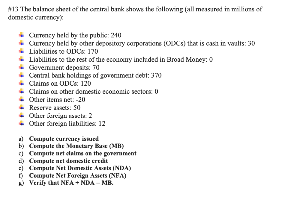 #13 The balance sheet of the central bank shows the following (all measured in millions of
domestic currency):
Currency held by the public: 240
Currency held by other depository corporations (ODCs) that is cash in vaults: 30
Liabilities to ODCs: 170
Liabilities to the rest of the economy included in Broad Money: 0
Government deposits: 70
Central bank holdings of government debt: 370
Claims on ODCs: 120
Claims on other domestic economic sectors: 0
Other items net: -20
Reserve assets: 50
Other foreign assets: 2
Other foreign liabilities: 12
a) Compute currency issued
b)
c)
Compute the Monetary Base (MB)
Compute net claims on the government
d) Compute net domestic credit
e) Compute Net Domestic Assets (NDA)
f) Compute Net Foreign Assets (NFA)
g) Verify that NFA +NDA = MB.