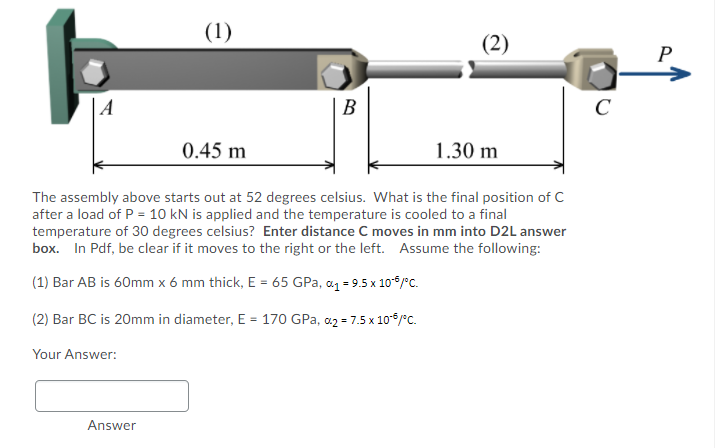 (1)
(2)
P
A
B
C
0.45 m
1.30 m
The assembly above starts out at 52 degrees celsius. What is the final position of C
after a load of P = 10 kN is applied and the temperature is cooled to a final
temperature of 30 degrees celsius? Enter distance C moves in mm into D2L answer
box. In Pdf, be clear if it moves to the right or the left. Assume the following:
(1) Bar AB is 60mm x 6 mm thick, E = 65 GPa, a1 = 9.5 x 10* /°C.
(2) Bar BC is 20mm in diameter, E = 170 GPa, a2 = 7.5 x 10*/c.
Your Answer:
Answer
