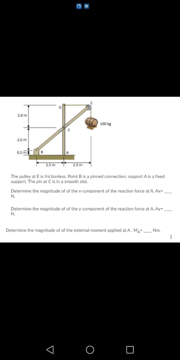 2.0 m
100 kg
2.0 m
0.5 m
1.5 m
1.5 m
The pulley at E is frictionless. Point B is a pinned connection; support A is a fixed
support. The pin at C is in a smooth slot.
s in:
Determine the magnitude of of the x-component of the reaction force at A, Ax=
N.
Determine the magnitude of of the y-component of the reaction force at A, Ay=
N.
Determine the magnitude of of the external moment applied at A, MA= Nm.
O O
:

