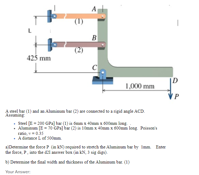 А
L
B
425 mm
C
1,000 mm
V P
A steel bar (1) and an Aluminum bar (2) are connected to a rigid angle ACD.
Assuming:
• Steel [E = 200 GPa] bar (1) is 6mm x 40mm x 600mm long.
• Aluminum [E = 70 GPa] bar (2) is 10mm x 40mm x 600mm long. Poisson's
ratio, v = 0.35
• A distance L of 500mm.
a)Determine the force P (in kN) required to stretch the Aluminum bar by 1mm. Enter
the force, P, into the d21 answer box (in kN, 3 sig digs).
b) Determine the final width and thickness of the Aluminum bar. (1)
Your Answer:
