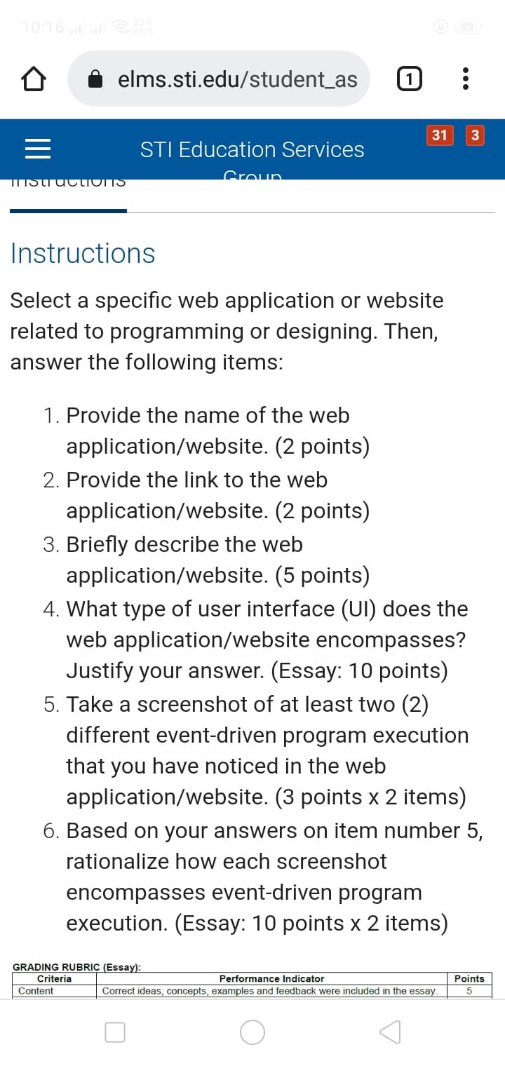 10:16
O 89
elms.sti.edu/student_as
1
31
3
STI Education Services
Groun.
IstiuctIoNS
Instructions
Select a specific web application or website
related to programming or designing. Then,
answer the following items:
1. Provide the name of the web
application/website. (2 points)
2. Provide the link to the web
application/website. (2 points)
3. Briefly describe the web
application/website. (5 points)
4. What type of user interface (UI) does the
web application/website encompasses?
Justify your answer. (Essay: 10 points)
5. Take a screenshot of at least two (2)
different event-driven program execution
that you have noticed in the web
application/website. (3 points x 2 items)
6. Based on your answers on item number 5,
rationalize how each screenshot
encompasses event-driven program
execution. (Essay: 10 points x 2 items)
GRADING RUBRIC (Essay):
Criteria
Performance Indicator
Points
Content
Correct ideas, concepts, examples and feedback were included in the essay.
5
II
