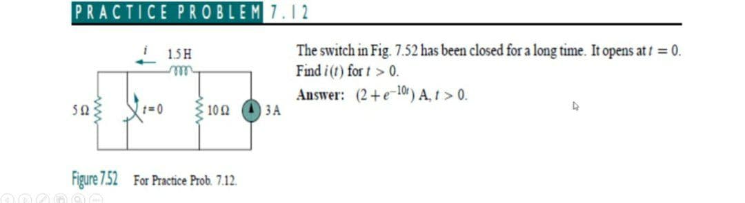 PRACTICE PROBLEM7.12
The switch in Fig. 7.52 has been closed for a long time. It opens at 0.
Find i (t) for t > 0.
Answer: (2+e-10r) A, t > 0.
3 A
1.5 H
ell
50
t=0
102
Figure 7.52 For Practice Prob. 7.12.
