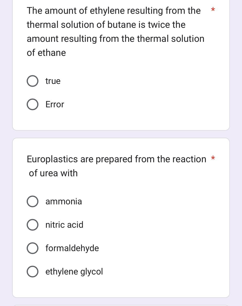 The amount of ethylene resulting from the
thermal solution of butane is twice the
amount resulting from the thermal solution
of ethane
true
Error
Europlastics are prepared from the reaction *
of urea with
ammonia
nitric acid
formaldehyde
ethylene glycol