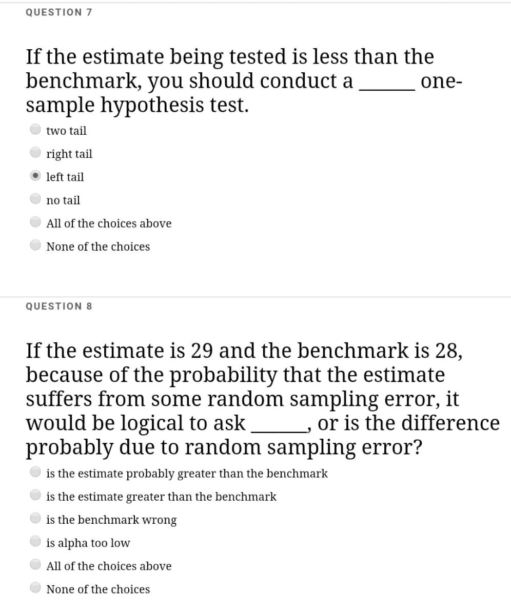QUESTION 7
If the estimate being tested is less than the
benchmark, you should conduct a
sample hypothesis test.
one-
two tail
right tail
O left tail
no tail
All of the choices above
None of the choices
QUESTION 8
If the estimate is 29 and the benchmark is 28,
because of the probability that the estimate
suffers from some random sampling error, it
would be logical to ask
probably due to random sampling error?
or is the difference
is the estimate probably greater than the benchmark
is the estimate greater than the benchmark
is the benchmark wrong
is alpha too low
All of the choices above
None of the choices
