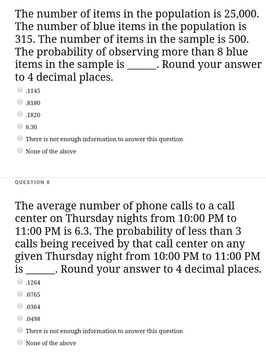 The number of items in the population is 25,000.
The number of blue items in the population is
315. The number of items in the sample is 500.
The probability of observing more than 8 blue
items in the sample is
to 4 decimal places.
Round your answer
.1145
.8180
.1820
6.30
There is not enough information to answer this question
None of the above
QUESTION 8
The average number of phone calls to a call
center on Thursday nights from 10:00 PM to
11:00 PM is 6.3. The probability of less than 3
calls being received by that call center on any
given Thursday night from 10:00 PM to 11:00 PM
is
Round your answer to 4 decimal places.
.1264
.0765
.0364
.0498
There is not enough information to answer this question
None of the above
