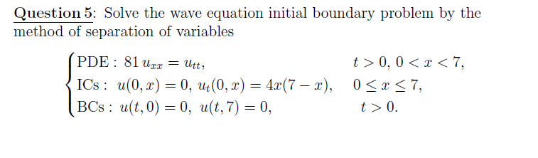 Question 5: Solve the wave equation initial boundary problem by the
method of separation of variables
PDE : 81 urx = Utt,
t > 0, 0 < x < 7,
6.
ICs: u(0, г) %— 0, и (0, т) — 4г(7— г), 0<т<7,
BCs: u(t, 0) — 0, и(t, 7) %3D 0,
-
t> 0.
