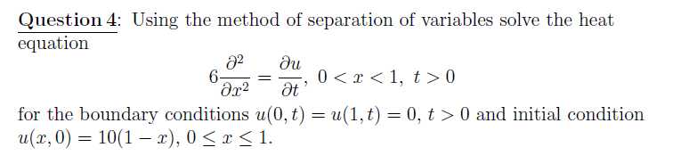 Question 4: Using the method of separation of variables solve the heat
equation
du
0 < x < 1, t > 0
6-
for the boundary conditions u(0, t) = u(1,t) = 0, t > 0 and initial condition
u(r, 0) = 10(1 – x), 0 < x < 1.
