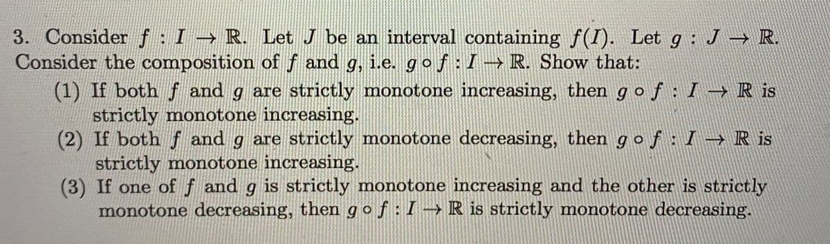 3. Consider f: I R. LetJ be an interval containing f(I). Let g:
Consider the composition of f and g, i.e. gof: I-→ R. Show that:
(1) If both f and g are strictly monotone increasing, then g of: I→R is
strictly monotone increasing.
(2) If both f and g are strictly monotone decreasing, then gof: I→R is
strictly monotone increasing.
(3) If one of f and g is strictly monotone increasing and the other is strictly
monotone decreasing, then gof:I →R is strictly monotone decreasing.
J R.
