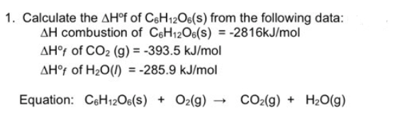 1. Calculate the AH°f of C6H12O6(s) from the following data:
AH combustion of C6H12O6(s) = -2816kJ/mol
AH°f of CO₂ (g) = -393.5 kJ/mol
AH°f of H₂O() = -285.9 kJ/mol
Equation: C6H12O6(S) + O2(g)
CO₂(g) + H₂O(g)