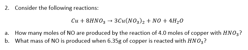 2. Consider the following reactions:
Си + 8HNO3
3Cu(NO3)2 + NO + 4H20
How many moles of NO are produced by the reaction of 4.0 moles of copper with HNO3?
b. What mass of NO is produced when 6.35g of copper is reacted with HNO3?
а.
