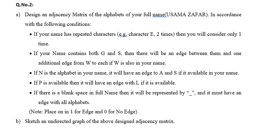 Q.No.2:
a) Design an adjacency Matrix of the alphabets of your full name(USAMA ZAFAR). In accordance
with the following conditions:
• If your name has repeated characters (sg, character E, 2 times) then you will consider only 1
time.
• If your Name contains both G and S, then there will be an edge between them and one
additional edge from W to each if W is also in your name.
• If N is the alphabet in your name, it will have an edge to A and S if it available in your name.
• If P is available then it will have an edge with L if it is available.
• If there is a blank space in full Name then it will be represented by “_", and it must have an
edge with all alphabets.
(Note: Place on in 1 for Edge and 0 for No Edge)
b) Sketch an undirected graph of the above designed adjacency matrix.
