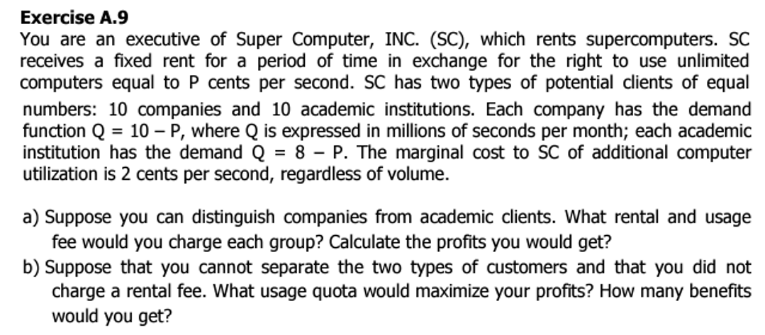 Exercise A.9
You are an executive of Super Computer, INC. (SC), which rents supercomputers. SC
receives a fixed rent for a period of time in exchange for the right use unlimited
computers equal to P cents per second. SC has two types of potential clients of equal
numbers: 10 companies and 10 academic institutions. Each company has the demand
function Q = 10 - P, where Q is expressed in millions of seconds per month; each academic
institution has the demand Q = 8 - P. The marginal cost to SC of additional computer
utilization is 2 cents per second, regardless of volume.
a) Suppose you can distinguish companies from academic clients. What rental and usage
fee would you charge each group? Calculate the profits you would get?
b) Suppose that you cannot separate the two types of customers and that you did not
charge a rental fee. What usage quota would maximize your profits? How many benefits
would you get?