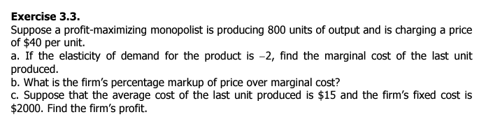 Exercise 3.3.
Suppose a profit-maximizing monopolist is producing 800 units of output and is charging a price
of $40 per unit.
a. If the elasticity of demand for the product is -2, find the marginal cost of the last unit
produced.
b. What is the firm's percentage markup of price over marginal cost?
c. Suppose that the average cost of the last unit produced is $15 and the firm's fixed cost is
$2000. Find the firm's profit.