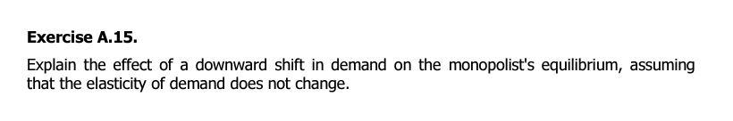 Exercise A.15.
Explain the effect of a downward shift in demand on the monopolist's equilibrium, assuming
that the elasticity of demand does not change.