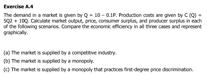 Exercise A.4
The demand in a market is given by Q = 10 - 0.1P. Production costs are given by C (Q) =
5Q2 + 10Q. Calculate market output, price, consumer surplus, and producer surplus in each
of the following scenarios. Compare the economic efficiency in all three cases and represent
graphically.
(a) The market is supplied by a competitive industry.
(b) The market is supplied by a monopoly.
(c) The market is supplied by a monopoly that practices first-degree price discrimination.