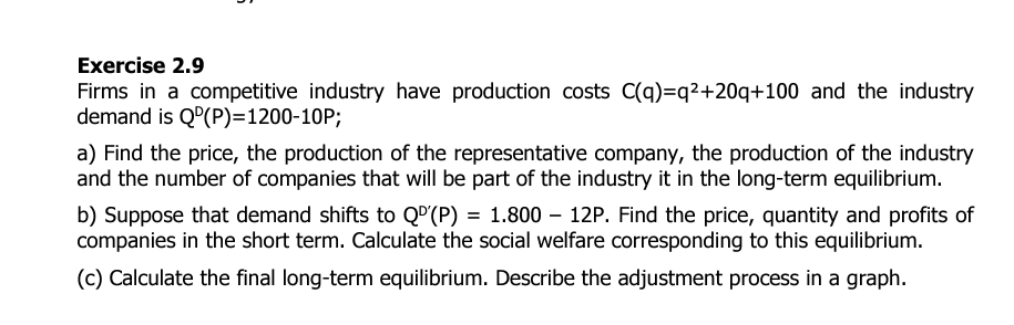 Exercise 2.9
Firms in a competitive industry have production costs C(q)=q²+20q+100 and the industry
demand is QD(P)=1200-10P;
a) Find the price, the production of the representative company, the production of the industry
and the number of companies that will be part of the industry it in the long-term equilibrium.
b) Suppose that demand shifts to Qº'(P) = 1.800 - 12P. Find the price, quantity and profits of
companies in the short term. Calculate the social welfare corresponding to this equilibrium.
(c) Calculate the final long-term equilibrium. Describe the adjustment process in a graph.