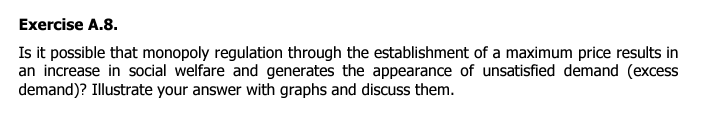 Exercise A.8.
Is it possible that monopoly regulation through the establishment of a maximum price results in
an increase in social welfare and generates the appearance of unsatisfied demand (excess
demand)? Illustrate your answer with graphs and discuss them.