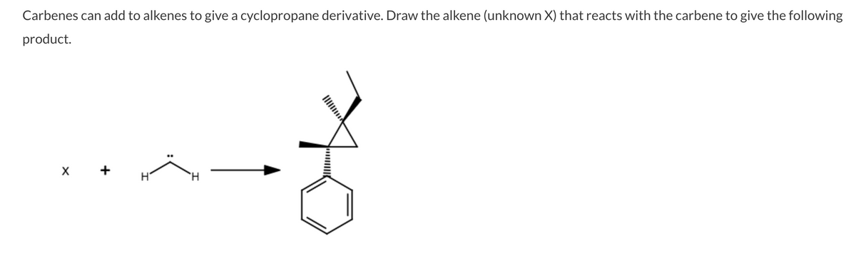 Carbenes can add to alkenes to give a cyclopropane derivative. Draw the alkene (unknown X) that reacts with the carbene to give the following
product.
X +
