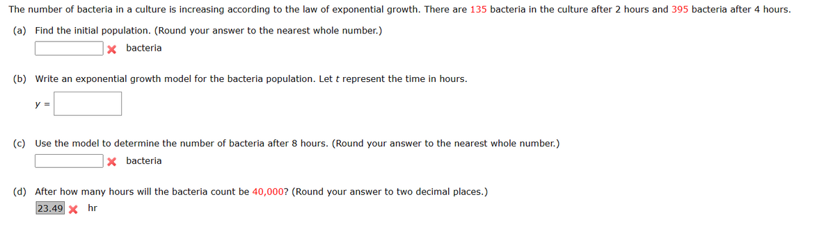 The number of bacteria in a culture is increasing according to the law of exponential growth. There are 135 bacteria in the culture after 2 hours and 395 bacteria after 4 hours.
(a) Find the initial population. (Round your answer to the nearest whole number.)
X bacteria
(b) Write an exponential growth model for the bacteria population. Let t represent the time in hours.
y =
(c) Use the model to determine the number of bacteria after 8 hours. (Round your answer to the nearest whole number.)
bacteria
(d) After how many hours will the bacteria count be 40,000? (Round your answer to two decimal places.)
23.49 x hr
