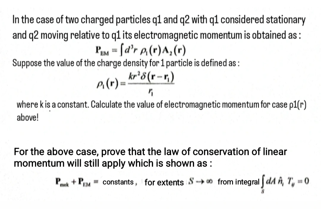 In the case of two charged particles q1 and q2 with q1 considered stationary
and q2 moving relative to q1 its electromagnetic momentum is obtained as:
PEM = [d'r p₁(r) A₂ (r)
Suppose the value of the charge density for 1 particle is defined as:
P₁(r) =
kr28(r-r)
where k is a constant. Calculate the value of electromagnetic momentum for case p1(r)
above!
For the above case, prove that the law of conservation of linear
momentum will still apply which is shown as:
Pack + PEM
mek
I √ dA ñ, T₁ = 0
= constants, for extents S∞ from integral dA, T, = 0