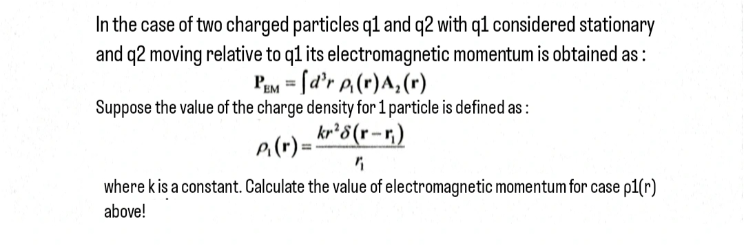 In the case of two charged particles q1 and q2 with q1 considered stationary
and q2 moving relative to q1 its electromagnetic momentum is obtained as:
PEM = [d'r p₁(r) A₂ (r)
Suppose the value of the charge density for 1 particle is defined as:
P₁ (r) = kr 28 (r-r)
where k is a constant. Calculate the value of electromagnetic momentum for case p1(r)
above!