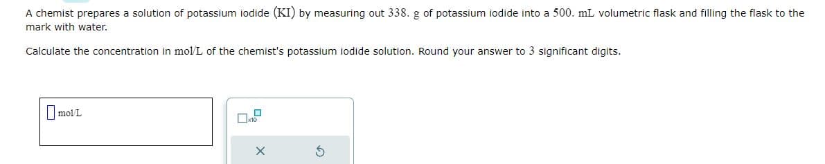A chemist prepares a solution of potassium iodide (KI) by measuring out 338. g of potassium iodide into a 500. mL volumetric flask and filling the flask to the
mark with water.
Calculate the concentration in mol/L of the chemist's potassium iodide solution. Round your answer to 3 significant digits.
mol/L
D
X
3