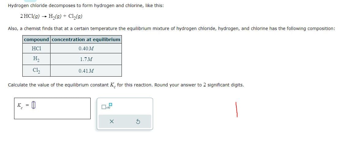 Hydrogen chloride decomposes to form hydrogen and chlorine, like this:
2 HCl(g) → H₂(g) + Cl₂(g)
Also, a chemist finds that at a certain temperature the equilibrium mixture of hydrogen chloride, hydrogen, and chlorine has the following composition:
compound concentration at equilibrium
HC1
0.40 M
H₂
Cl₂
1.7M
=
0.41 M
Calculate the value of the equilibrium constant K for this reaction. Round your answer to 2 significant digits.