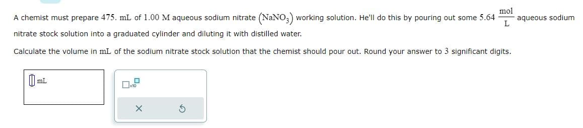 A chemist must prepare 475. mL of 1.00 M aqueous sodium nitrate (NaNO3) working solution. He'll do this by pouring out some 5.64
nitrate stock solution into a graduated cylinder and diluting it with distilled water.
Calculate the volume in mL of the sodium nitrate stock solution that the chemist should pour out. Round your answer to 3 significant digits.
mL
mol
L
X
aqueous sodium