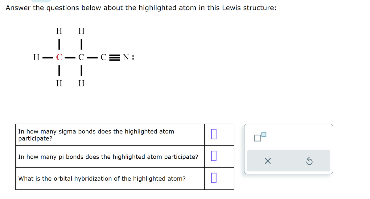 Answer the questions below about the highlighted atom in this Lewis structure:
H
H
| |
H-C
C
|
1
H H
▬▬▬▬▬▬▬▬▬▬▬▬▬
—
- C
N:
In how many sigma bonds does the highlighted atom
participate?
0
In how many pi bonds does the highlighted atom participate? 0
0
What is the orbital hybridization of the highlighted atom?
X
Ś