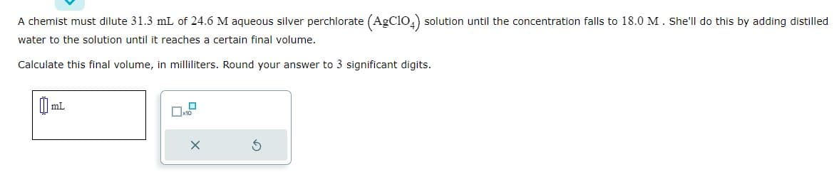 A chemist must dilute 31.3 mL of 24.6 M aqueous silver perchlorate (AgC104) solution until the concentration falls to 18.0 M. She'll do this by adding distilled
water to the solution until it reaches a certain final volume.
Calculate this final volume, in milliliters. Round your answer to 3 significant digits.
mL
☐
x10
X