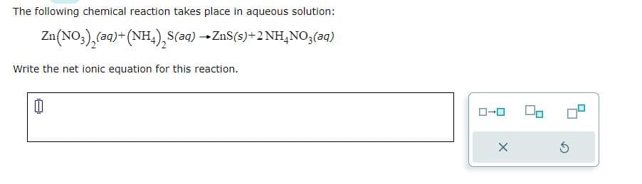 The following chemical reaction takes place in aqueous solution:
Zn(NO3)₂(aq) + (NH4)₂S(aq) → ZnS(s) + 2NH4NO3(aq)
Write the net ionic equation for this reaction.
00
X