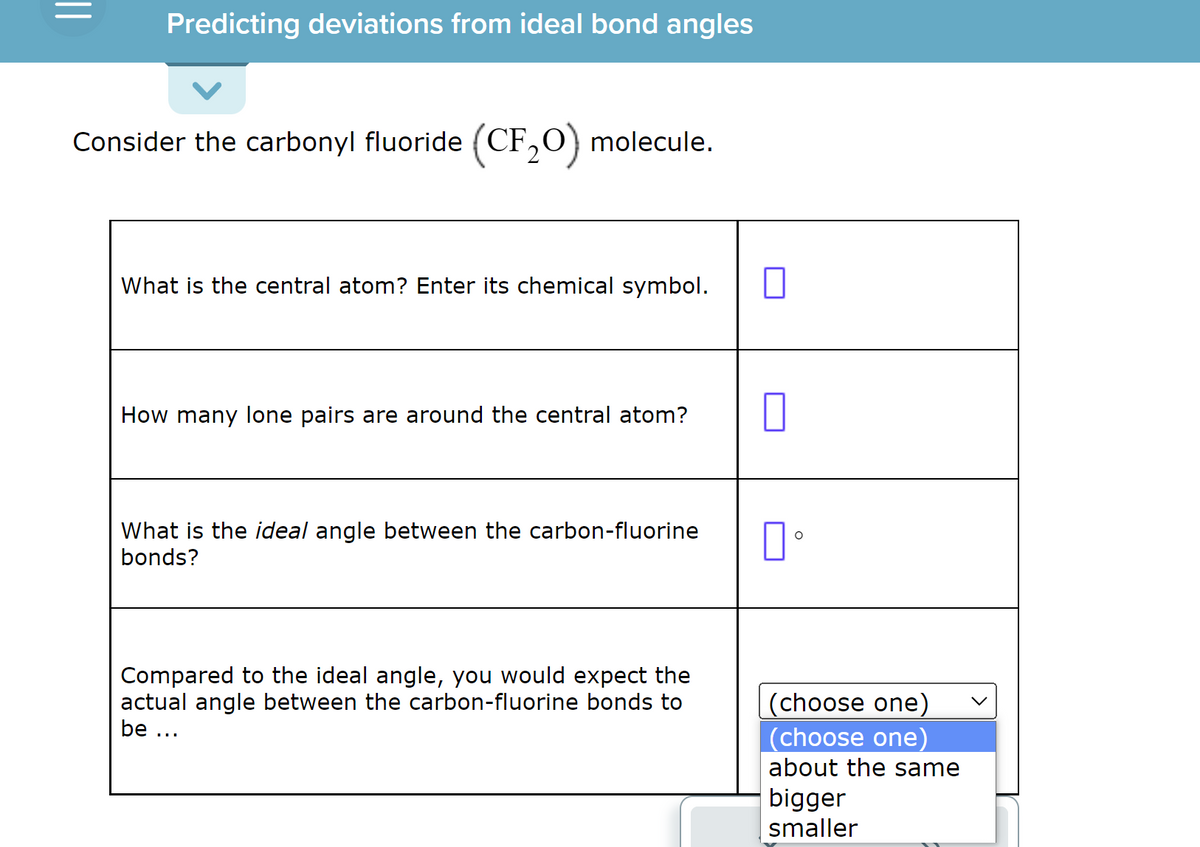 ||
Predicting deviations from ideal bond angles
Consider the carbonyl fluoride (CF₂O) molecule.
What is the central atom? Enter its chemical symbol.
How many lone pairs are around the central atom?
What is the ideal angle between the carbon-fluorine
bonds?
Compared to the ideal angle, you would expect the
actual angle between the carbon-fluorine bonds to
be ...
口。
(choose one)
(choose one)
about the same
bigger
smaller