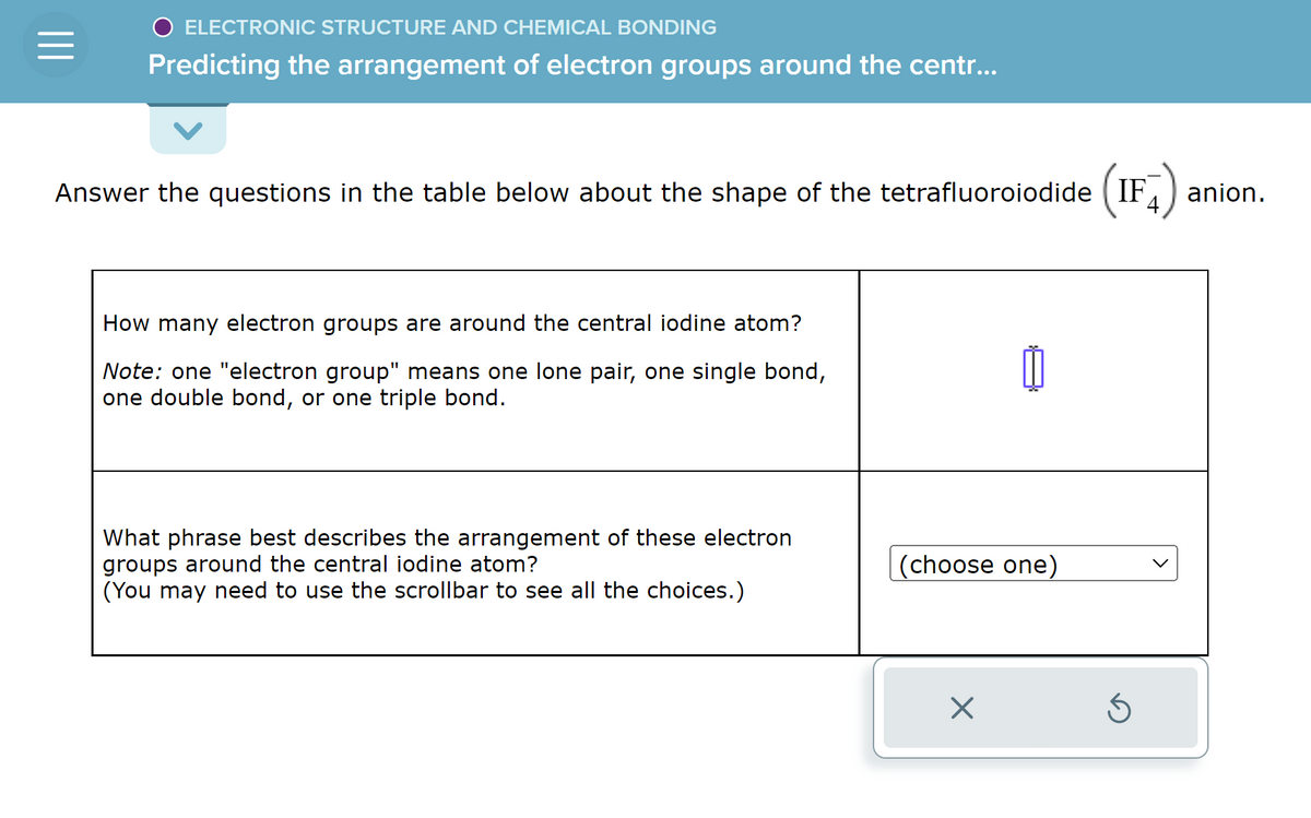 O ELECTRONIC STRUCTURE AND CHEMICAL BONDING
Predicting the arrangement of electron groups around the centr...
Answer the questions in the table below about the shape of the tetrafluoroiodide (IF
How many electron groups are around the central iodine atom?
Note: one "electron group" means one lone pair, one single bond,
one double bond, or one triple bond.
What phrase best describes the arrangement of these electron
groups around the central iodine atom?
(You may need to use the scrollbar to see all the choices.)
0
(choose one)
×
Ś
anion.