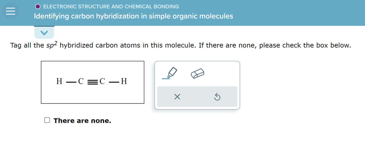 ELECTRONIC STRUCTURE AND CHEMICAL BONDING
Identifying carbon hybridization in simple organic molecules
Tag all the sp² hybridized carbon atoms in this molecule. If there are none, please check the box below.
H-C=C-H
There are none.
X
Ś