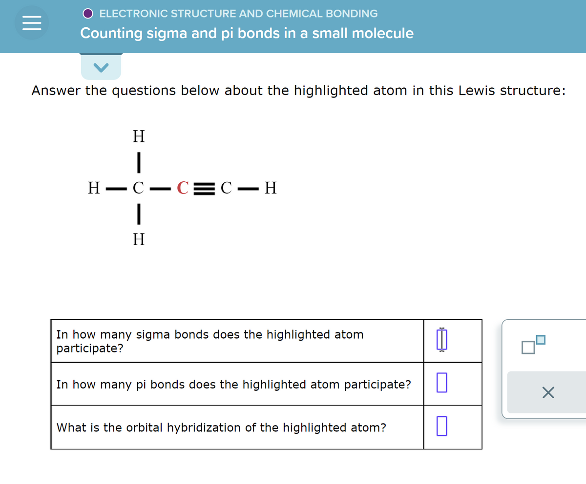 =
O ELECTRONIC STRUCTURE AND CHEMICAL BONDING
Counting sigma and pi bonds in a small molecule
Answer the questions below about the highlighted atom in this Lewis structure:
H
1
H -C.
|
H
-
—
-C=C-H
In how many sigma bonds does the highlighted atom
participate?
In how many pi bonds does the highlighted atom participate?
What is the orbital hybridization of the highlighted atom?
00
0
X